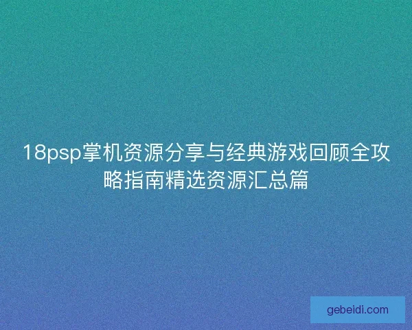 18psp掌机资源分享与经典游戏回顾全攻略指南精选资源汇总篇