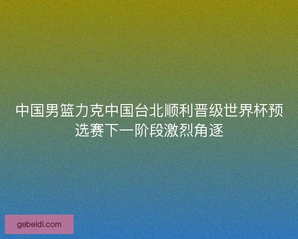 中国男篮力克中国台北顺利晋级世界杯预选赛下一阶段激烈角逐