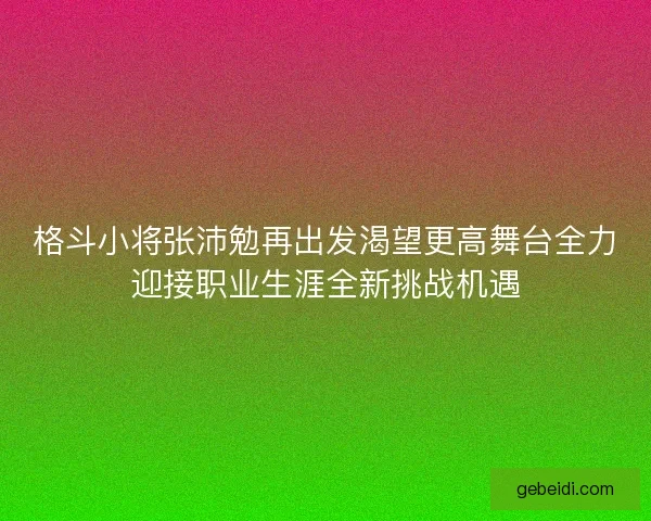 格斗小将张沛勉再出发渴望更高舞台全力迎接职业生涯全新挑战机遇
