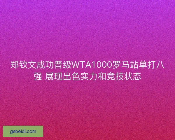 郑钦文成功晋级WTA1000罗马站单打八强 展现出色实力和竞技状态
