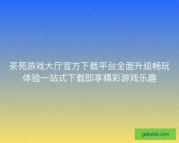 茶苑游戏大厅官方下载平台全面升级畅玩体验一站式下载即享精彩游戏乐趣