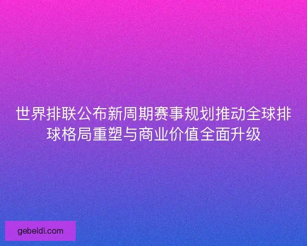 世界排联公布新周期赛事规划推动全球排球格局重塑与商业价值全面升级