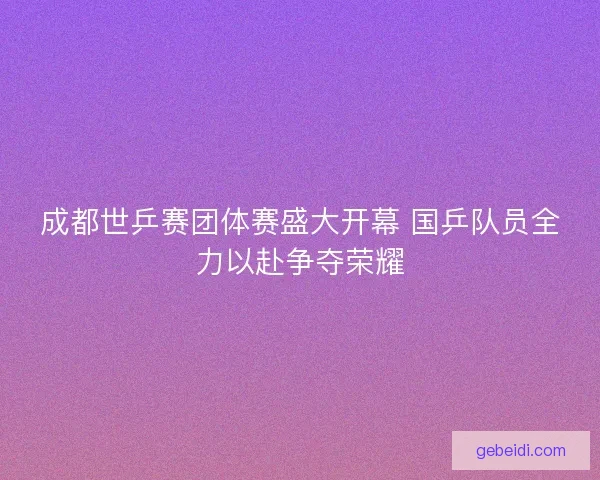 成都世乒赛团体赛盛大开幕 国乒队员全力以赴争夺荣耀